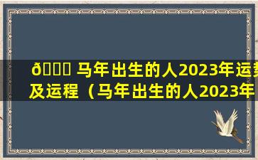 🐛 马年出生的人2023年运势及运程（马年出生的人2023年 🌿 运势及运程1978）